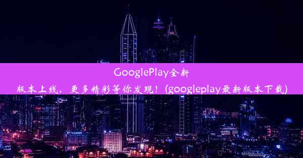 GooglePlay全新版本上线，更多精彩等你发现！(googleplay最新版本下载)