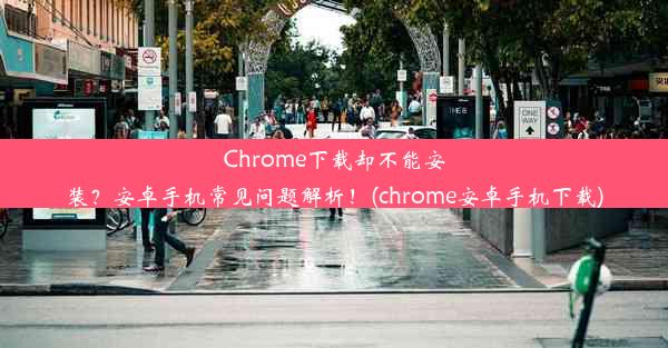 Chrome下载却不能安装？安卓手机常见问题解析！(chrome安卓手机下载)