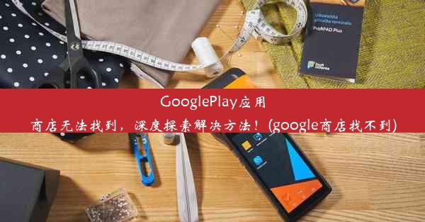 GooglePlay应用商店无法找到，深度探索解决方法！(google商店找不到)