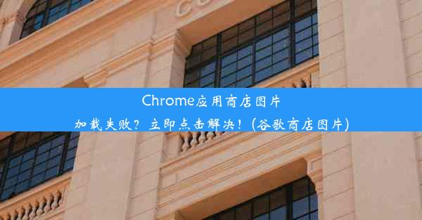 Chrome应用商店图片加载失败？立即点击解决！(谷歌商店图片)