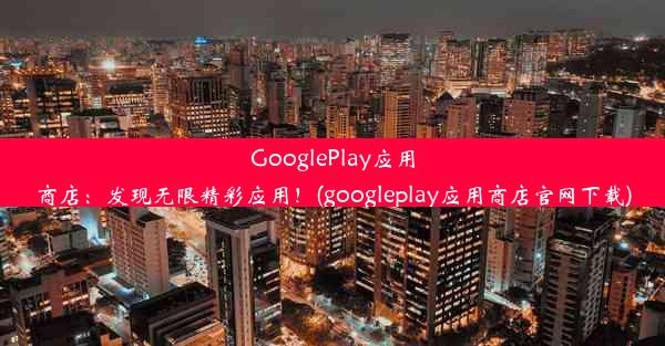 GooglePlay应用商店：发现无限精彩应用！(googleplay应用商店官网下载)