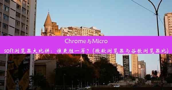 Chrome与Microsoft浏览器大比拼：谁更胜一筹？(微软浏览器与谷歌浏览器比)