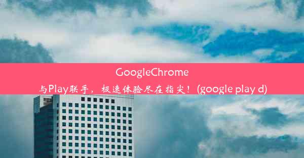 GoogleChrome与Play联手，极速体验尽在指尖！(google play d)