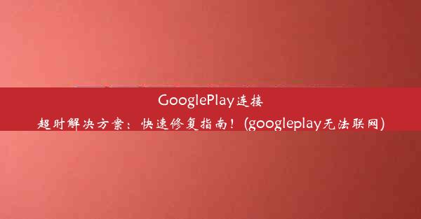 GooglePlay连接超时解决方案：快速修复指南！(googleplay无法联网)