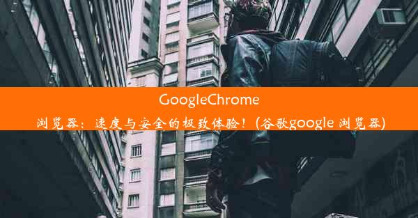 GoogleChrome浏览器：速度与安全的极致体验！(谷歌google 浏览器)