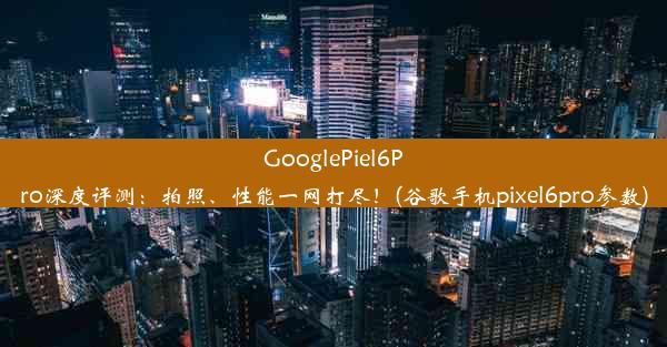 GooglePiel6Pro深度评测：拍照、性能一网打尽！(谷歌手机pixel6pro参数)