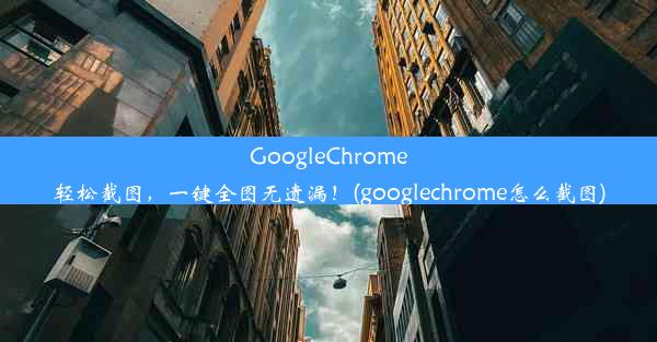 GoogleChrome轻松截图，一键全图无遗漏！(googlechrome怎么截图)