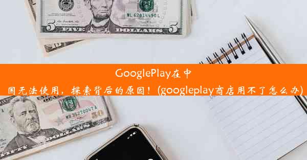 GooglePlay在中国无法使用，探索背后的原因！(googleplay商店用不了怎么办)