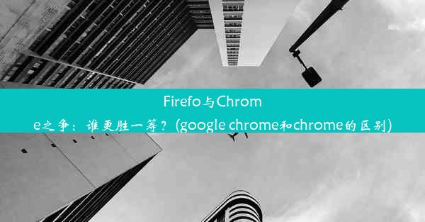 Firefo与Chrome之争：谁更胜一筹？(google chrome和chrome的区别)