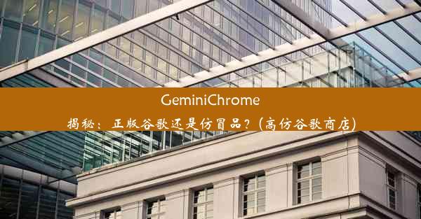 GeminiChrome揭秘：正版谷歌还是仿冒品？(高仿谷歌商店)