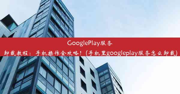 GooglePlay服务卸载教程：手机操作全攻略！(手机里googleplay服务怎么卸载)