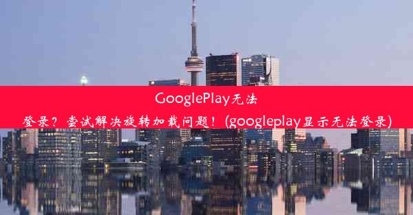 GooglePlay无法登录？尝试解决旋转加载问题！(googleplay显示无法登录)