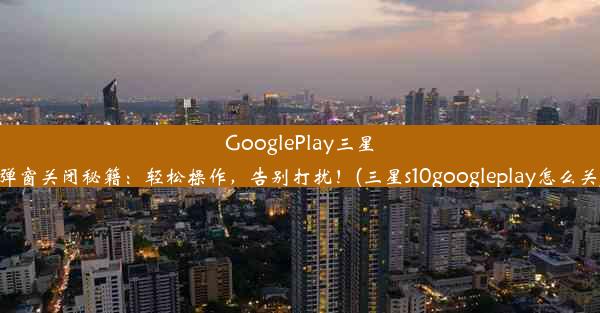 GooglePlay三星弹窗关闭秘籍：轻松操作，告别打扰！(三星s10googleplay怎么关)