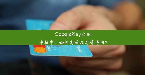 GooglePlay应用审核中，如何高效应对等待期？