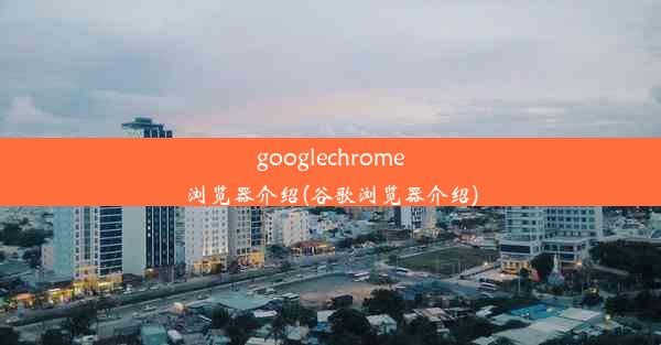 googlechrome浏览器介绍(谷歌浏览器介绍)