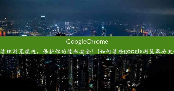 GoogleChrome轻松清理浏览痕迹，保护你的隐私安全！(如何清除google浏览器历史记录)