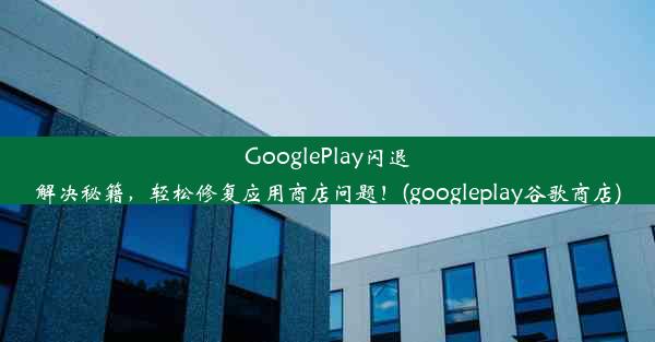 GooglePlay闪退解决秘籍，轻松修复应用商店问题！(googleplay谷歌商店)