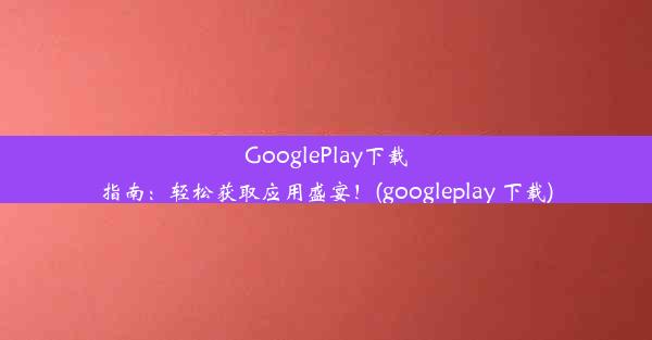 GooglePlay下载指南：轻松获取应用盛宴！(googleplay 下载)