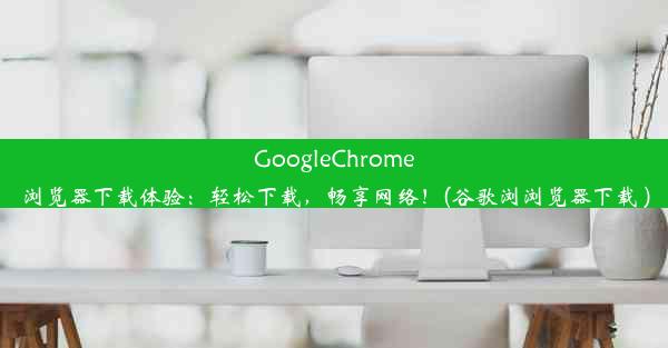 GoogleChrome浏览器下载体验：轻松下载，畅享网络！(谷歌浏浏览器下载 )