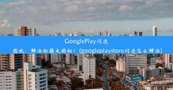 GooglePlay闪退困扰，解决秘籍大揭秘！(googleplaystore闪退怎么解决)