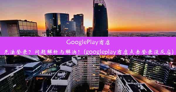 GooglePlay商店无法登录？问题解析与解决！(googleplay商店点击登录没反应)