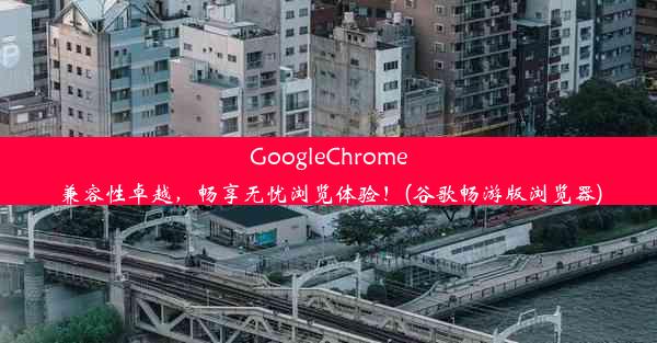 GoogleChrome兼容性卓越，畅享无忧浏览体验！(谷歌畅游版浏览器)