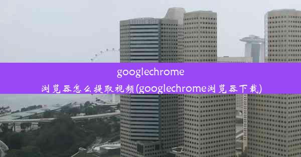 googlechrome浏览器怎么提取视频(googlechrome浏览器下载)