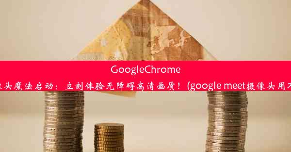 GoogleChrome摄像头魔法启动：立刻体验无障碍高清画质！(google meet摄像头用不了)