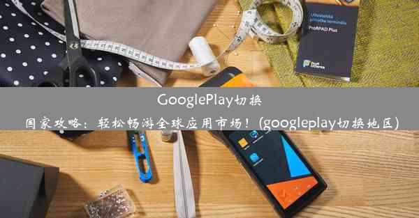 GooglePlay切换国家攻略：轻松畅游全球应用市场！(googleplay切换地区)