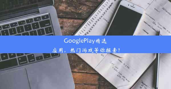 GooglePlay精选应用，热门游戏等你探索！