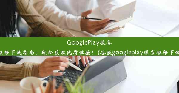 GooglePlay服务框架下载指南：轻松获取优质体验！(谷歌googleplay服务框架下载)