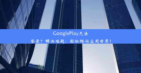 GooglePlay无法登录？解决难题，轻松畅游应用世界！