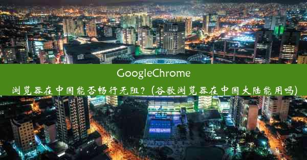 GoogleChrome浏览器在中国能否畅行无阻？(谷歌浏览器在中国大陆能用吗)