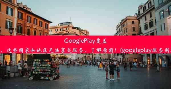 GooglePlay覆盖全球，这些国家和地区无法享受服务，了解原因！(googleplay服务用不了)