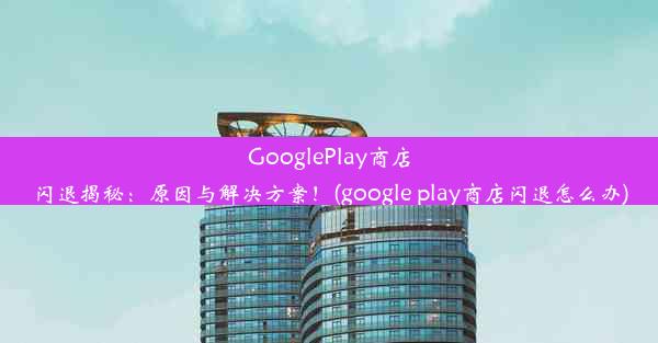 GooglePlay商店闪退揭秘：原因与解决方案！(google play商店闪退怎么办)