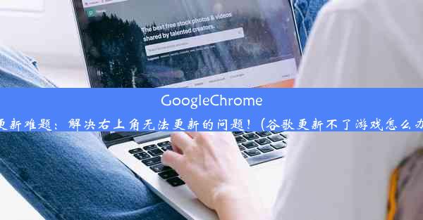 GoogleChrome更新难题：解决右上角无法更新的问题！(谷歌更新不了游戏怎么办)