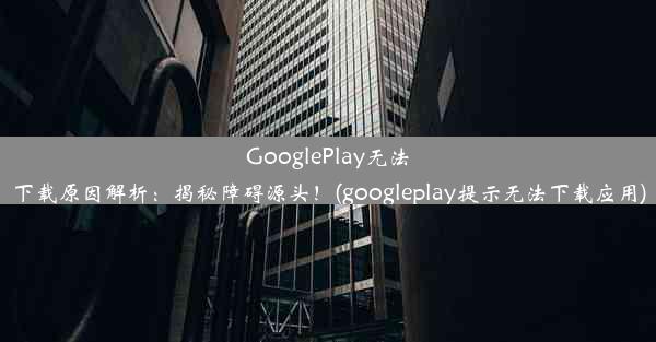 GooglePlay无法下载原因解析：揭秘障碍源头！(googleplay提示无法下载应用)