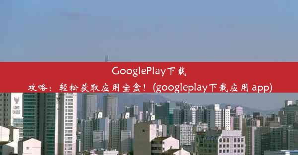 GooglePlay下载攻略：轻松获取应用宝盒！(googleplay下载应用 app)