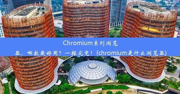 Chromium系列浏览器，哪款最好用？一探究竟！(chromium是什么浏览器)