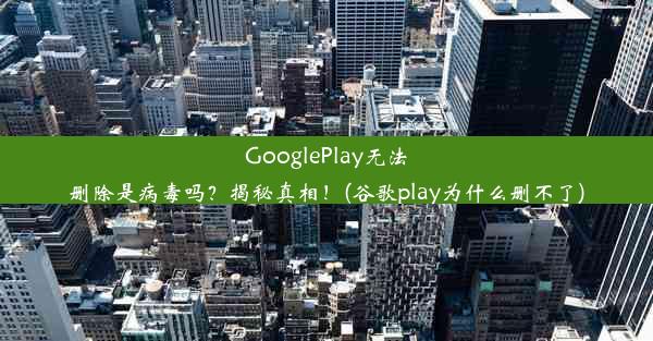 GooglePlay无法删除是病毒吗？揭秘真相！(谷歌play为什么删不了)