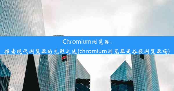 Chromium浏览器：探索现代浏览器的先驱之选(chromium浏览器是谷歌浏览器吗)