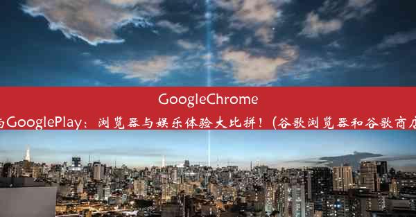 GoogleChrome与GooglePlay：浏览器与娱乐体验大比拼！(谷歌浏览器和谷歌商店)