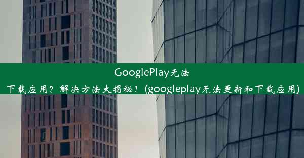 GooglePlay无法下载应用？解决方法大揭秘！(googleplay无法更新和下载应用)