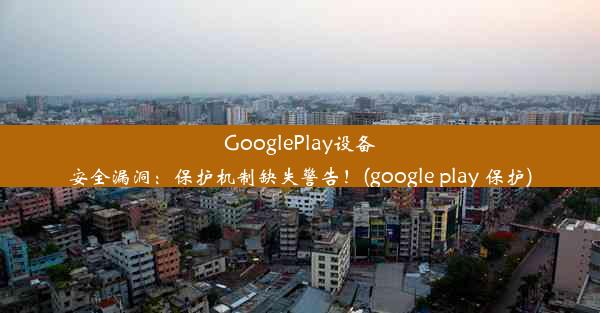 GooglePlay设备安全漏洞：保护机制缺失警告！(google play 保护)