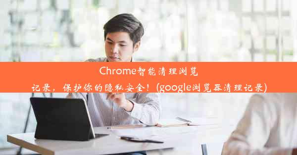 Chrome智能清理浏览记录，保护你的隐私安全！(google浏览器清理记录)