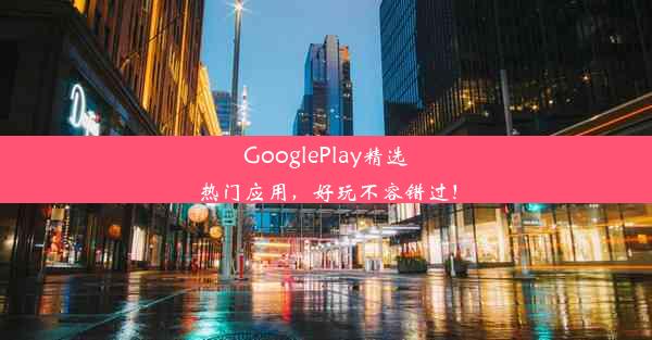 GooglePlay精选热门应用，好玩不容错过！