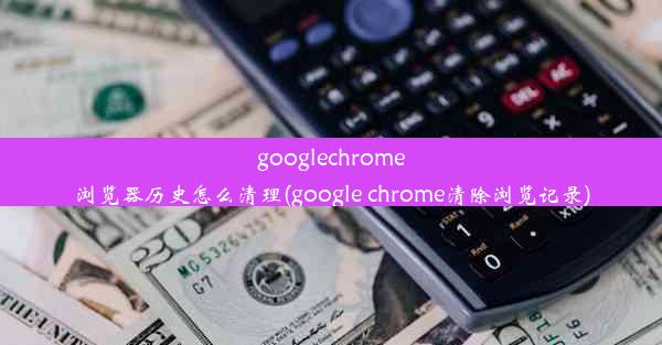 googlechrome浏览器历史怎么清理(google chrome清除浏览记录)