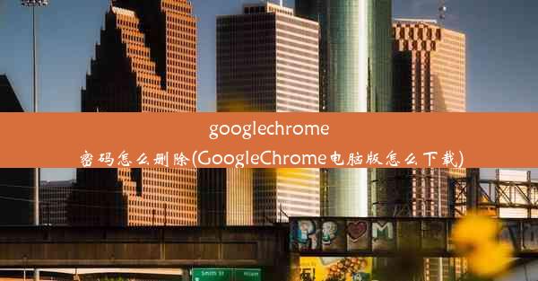 googlechrome密码怎么删除(GoogleChrome电脑版怎么下载)