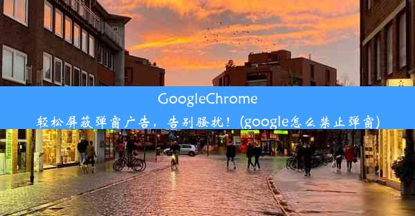 GoogleChrome轻松屏蔽弹窗广告，告别骚扰！(google怎么禁止弹窗)