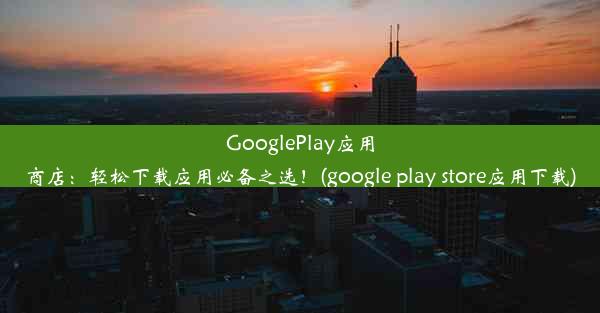 GooglePlay应用商店：轻松下载应用必备之选！(google play store应用下载)